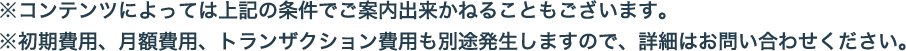 ※コンテンツによっては上記の条件でご案内出来かねることもございます。※初期費用、月額費用、トランザクション費用も別途発生しますので、詳細はお問い合わせください。
